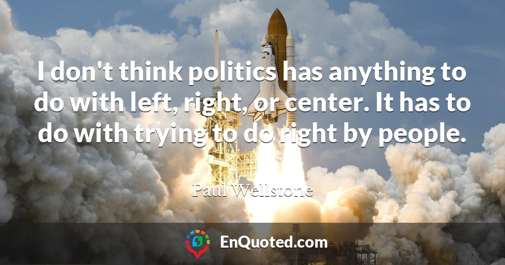 I don't think politics has anything to do with left, right, or center. It has to do with trying to do right by people.