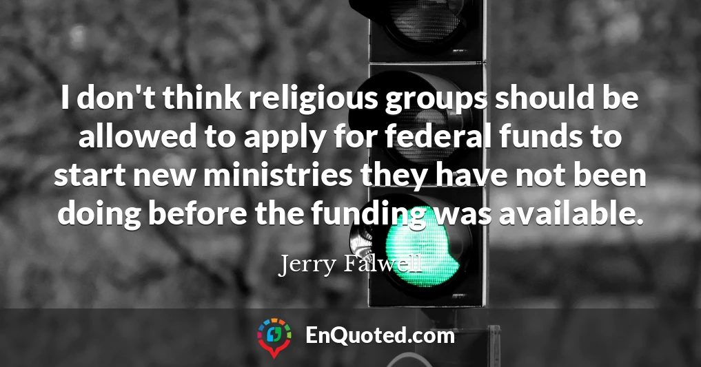 I don't think religious groups should be allowed to apply for federal funds to start new ministries they have not been doing before the funding was available.