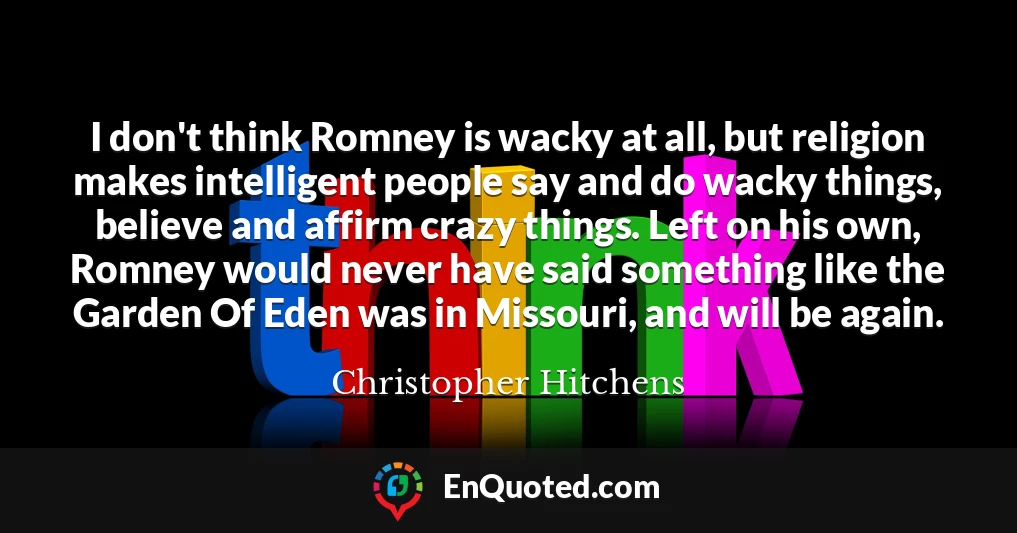 I don't think Romney is wacky at all, but religion makes intelligent people say and do wacky things, believe and affirm crazy things. Left on his own, Romney would never have said something like the Garden Of Eden was in Missouri, and will be again.