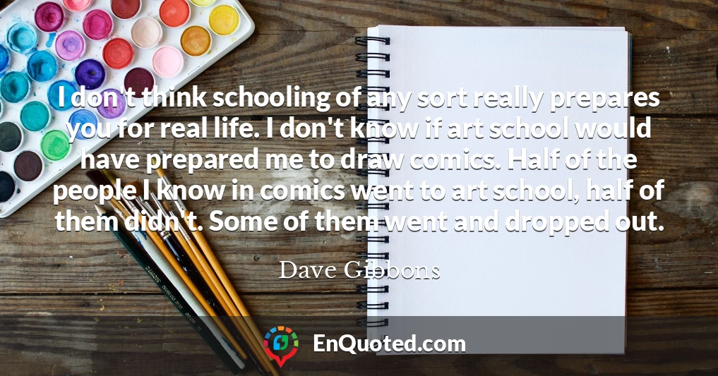 I don't think schooling of any sort really prepares you for real life. I don't know if art school would have prepared me to draw comics. Half of the people I know in comics went to art school, half of them didn't. Some of them went and dropped out.