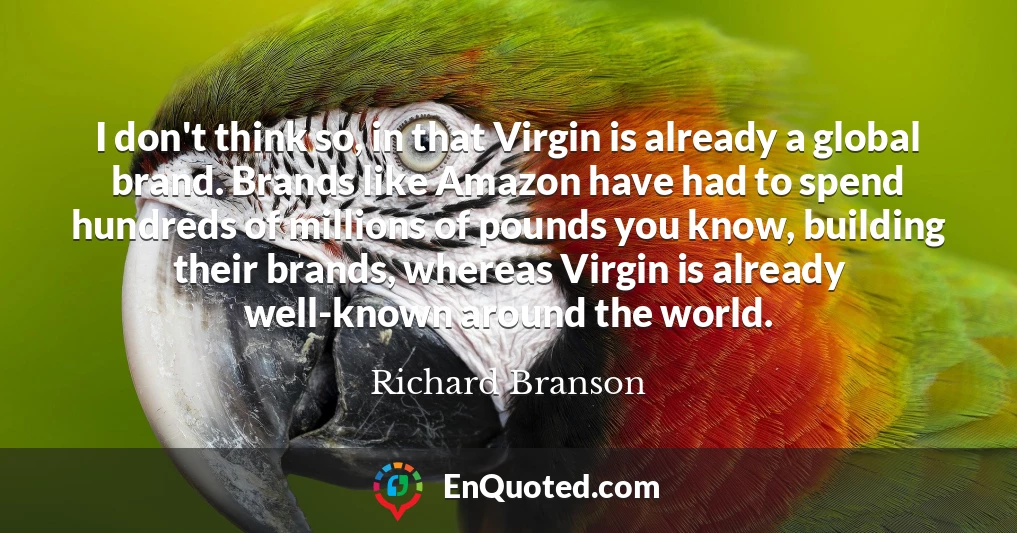 I don't think so, in that Virgin is already a global brand. Brands like Amazon have had to spend hundreds of millions of pounds you know, building their brands, whereas Virgin is already well-known around the world.