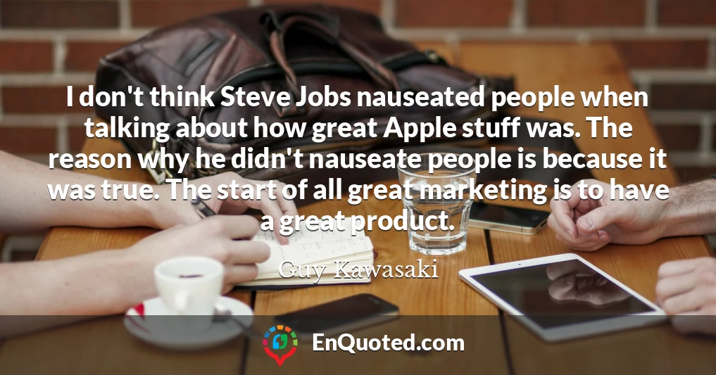 I don't think Steve Jobs nauseated people when talking about how great Apple stuff was. The reason why he didn't nauseate people is because it was true. The start of all great marketing is to have a great product.