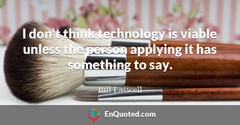I don't think technology is viable unless the person applying it has something to say.