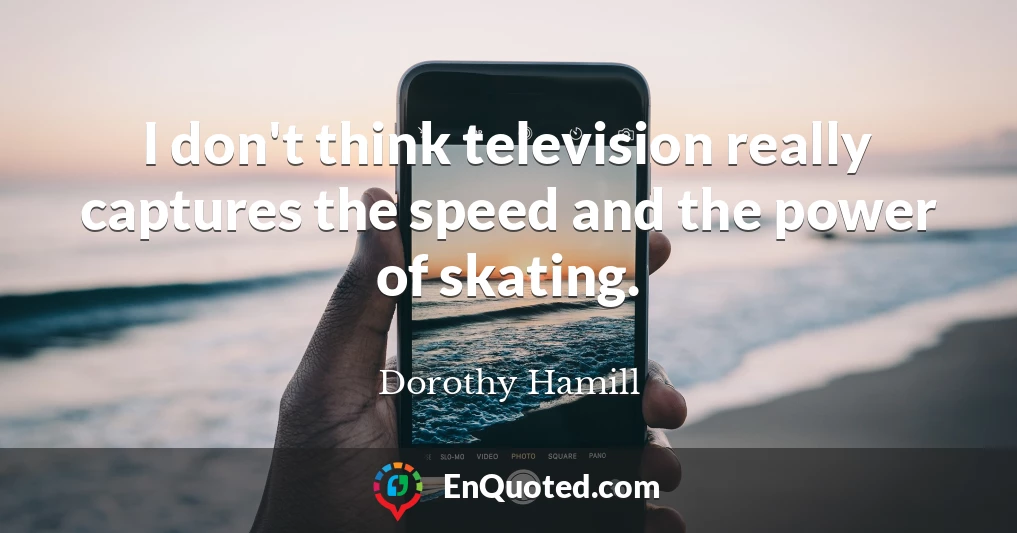 I don't think television really captures the speed and the power of skating.