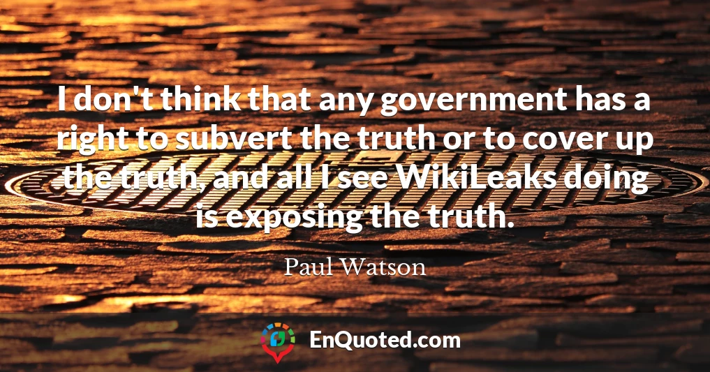 I don't think that any government has a right to subvert the truth or to cover up the truth, and all I see WikiLeaks doing is exposing the truth.