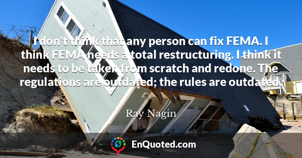 I don't think that any person can fix FEMA. I think FEMA needs a total restructuring. I think it needs to be taken from scratch and redone. The regulations are outdated; the rules are outdated.