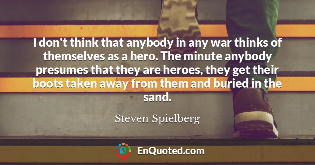 I don't think that anybody in any war thinks of themselves as a hero. The minute anybody presumes that they are heroes, they get their boots taken away from them and buried in the sand.