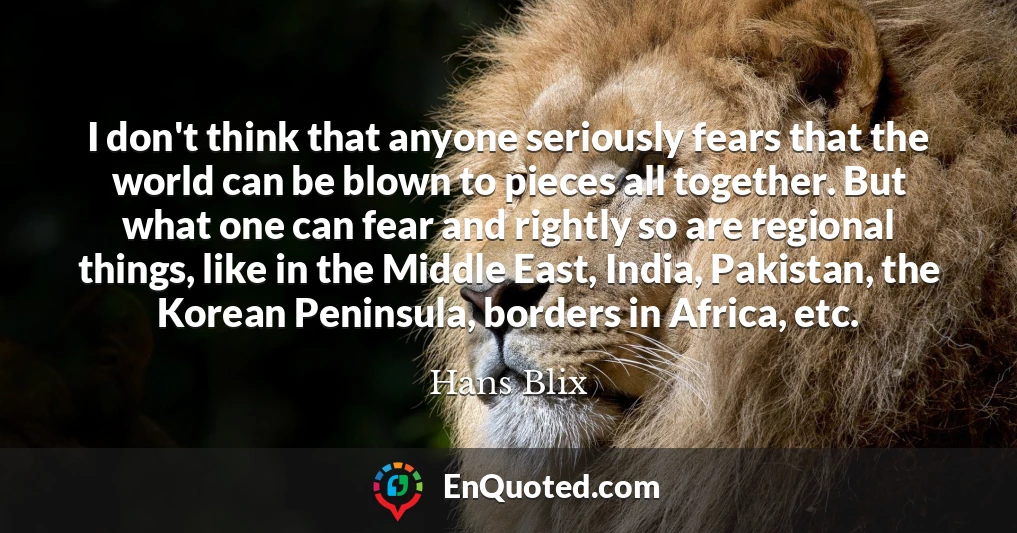 I don't think that anyone seriously fears that the world can be blown to pieces all together. But what one can fear and rightly so are regional things, like in the Middle East, India, Pakistan, the Korean Peninsula, borders in Africa, etc.
