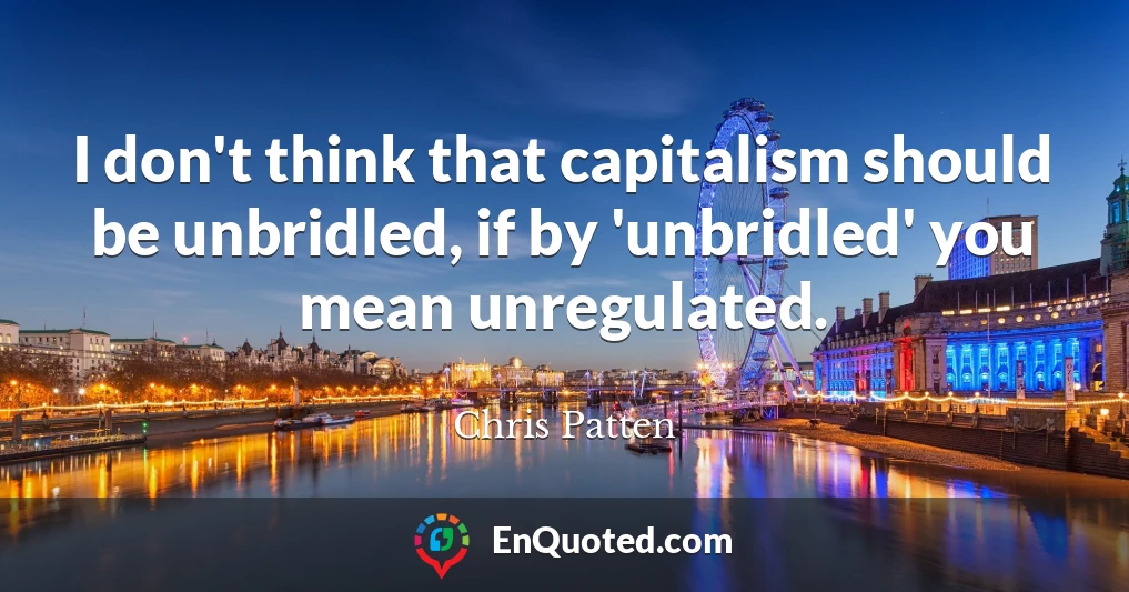 I don't think that capitalism should be unbridled, if by 'unbridled' you mean unregulated.
