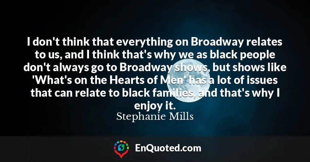 I don't think that everything on Broadway relates to us, and I think that's why we as black people don't always go to Broadway shows, but shows like 'What's on the Hearts of Men' has a lot of issues that can relate to black families, and that's why I enjoy it.