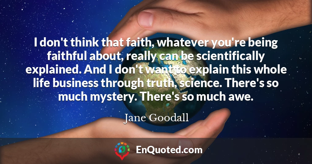 I don't think that faith, whatever you're being faithful about, really can be scientifically explained. And I don't want to explain this whole life business through truth, science. There's so much mystery. There's so much awe.