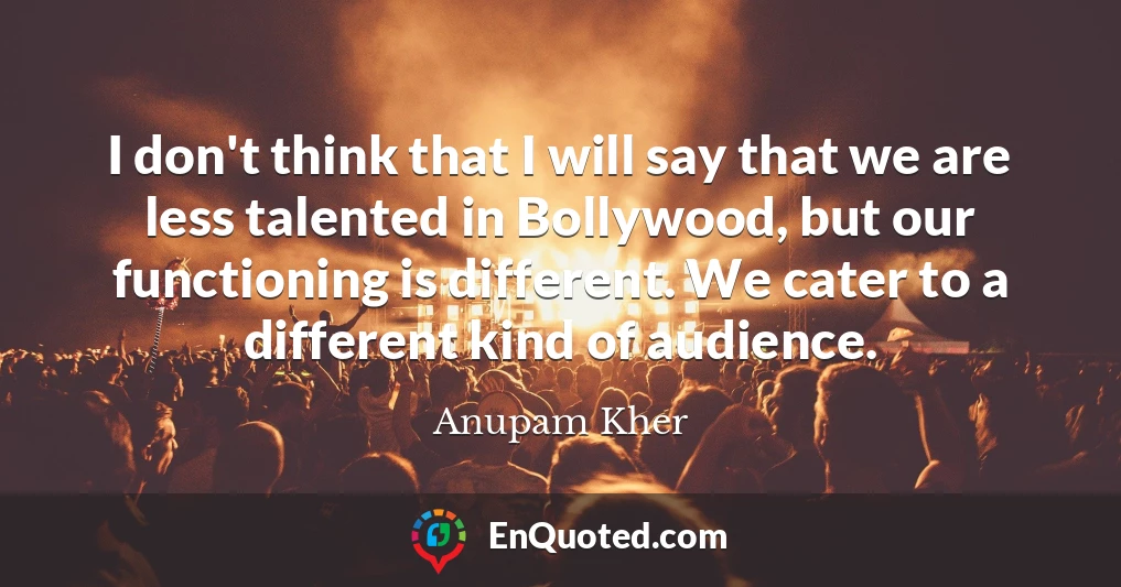 I don't think that I will say that we are less talented in Bollywood, but our functioning is different. We cater to a different kind of audience.