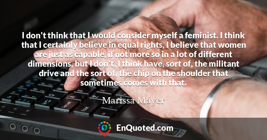 I don't think that I would consider myself a feminist. I think that I certainly believe in equal rights, I believe that women are just as capable, if not more so in a lot of different dimensions, but I don't, I think have, sort of, the militant drive and the sort of, the chip on the shoulder that sometimes comes with that.