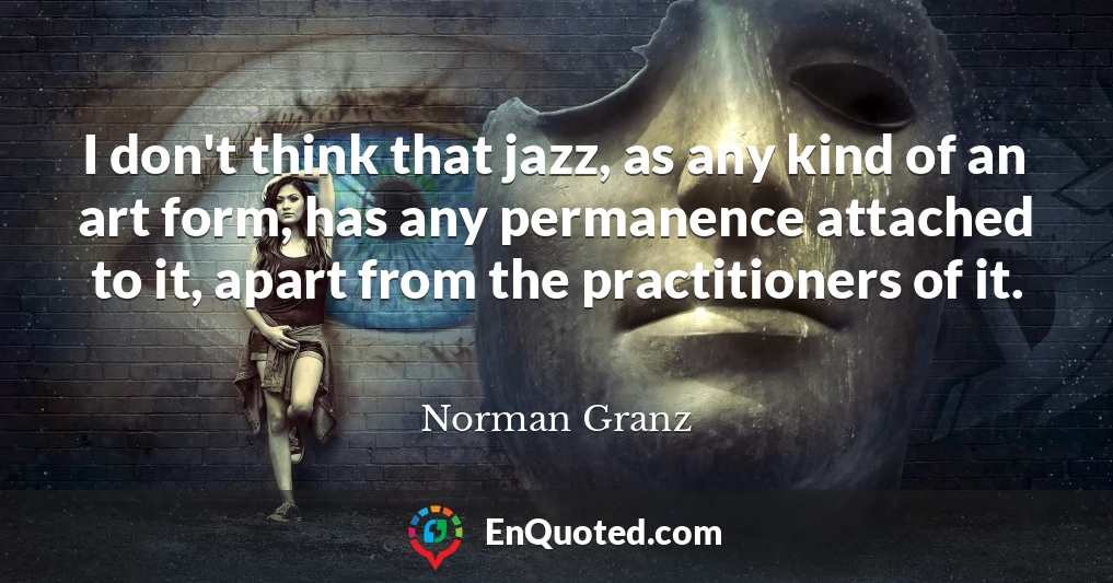 I don't think that jazz, as any kind of an art form, has any permanence attached to it, apart from the practitioners of it.