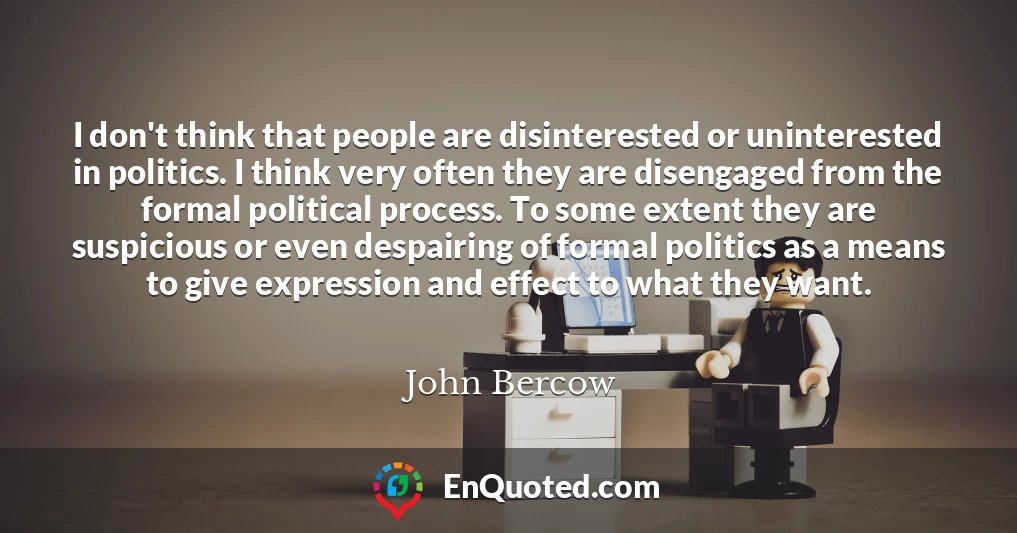 I don't think that people are disinterested or uninterested in politics. I think very often they are disengaged from the formal political process. To some extent they are suspicious or even despairing of formal politics as a means to give expression and effect to what they want.