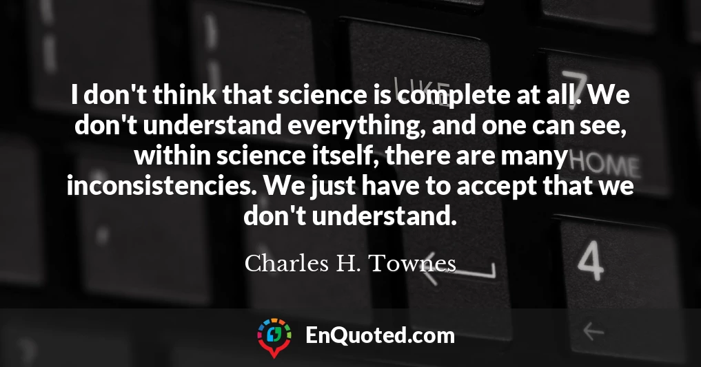 I don't think that science is complete at all. We don't understand everything, and one can see, within science itself, there are many inconsistencies. We just have to accept that we don't understand.