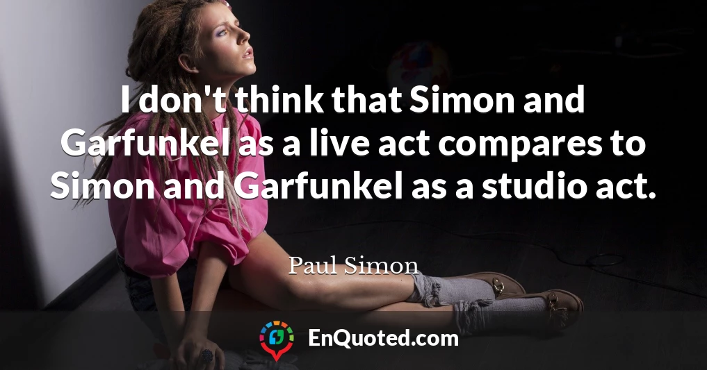I don't think that Simon and Garfunkel as a live act compares to Simon and Garfunkel as a studio act.