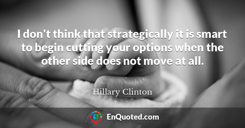 I don't think that strategically it is smart to begin cutting your options when the other side does not move at all.