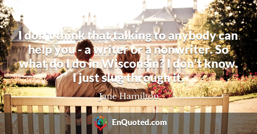I don't think that talking to anybody can help you - a writer or a nonwriter. So what do I do in Wisconsin? I don't know. I just slug through it.