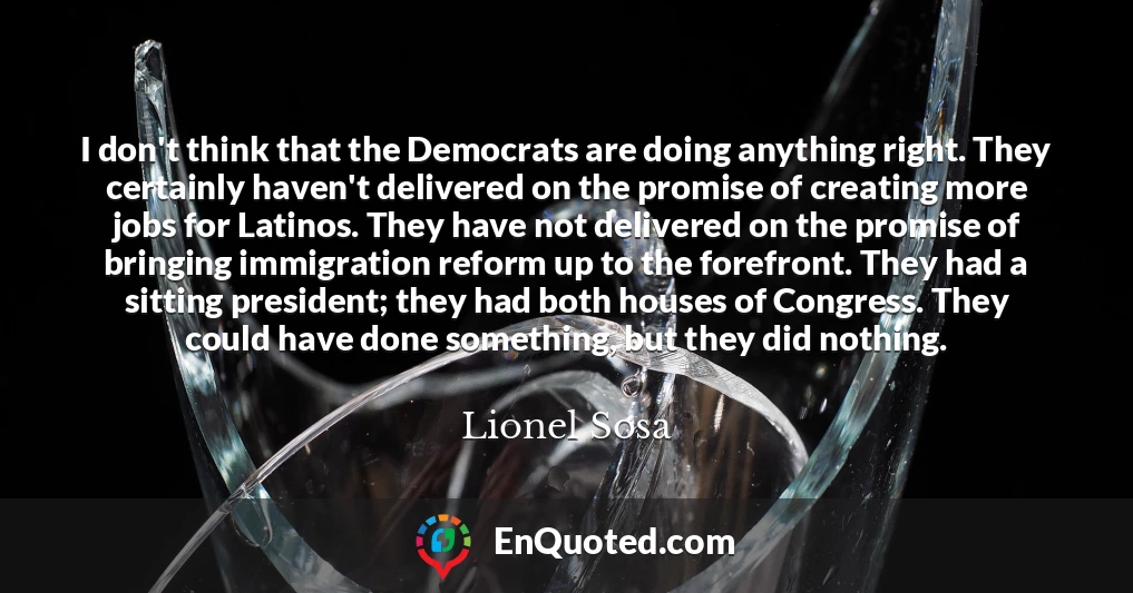 I don't think that the Democrats are doing anything right. They certainly haven't delivered on the promise of creating more jobs for Latinos. They have not delivered on the promise of bringing immigration reform up to the forefront. They had a sitting president; they had both houses of Congress. They could have done something, but they did nothing.
