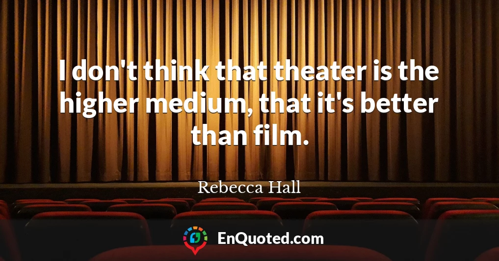 I don't think that theater is the higher medium, that it's better than film.