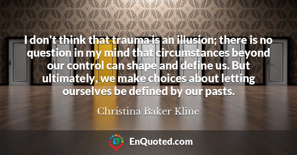 I don't think that trauma is an illusion; there is no question in my mind that circumstances beyond our control can shape and define us. But ultimately, we make choices about letting ourselves be defined by our pasts.