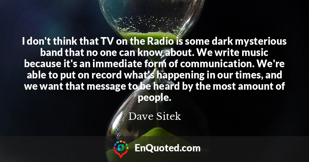 I don't think that TV on the Radio is some dark mysterious band that no one can know about. We write music because it's an immediate form of communication. We're able to put on record what's happening in our times, and we want that message to be heard by the most amount of people.