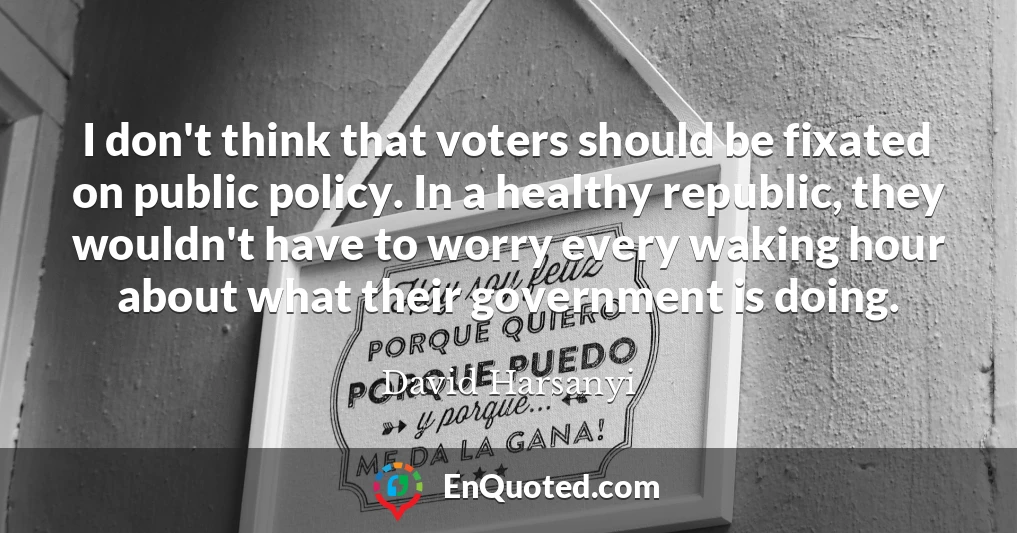 I don't think that voters should be fixated on public policy. In a healthy republic, they wouldn't have to worry every waking hour about what their government is doing.