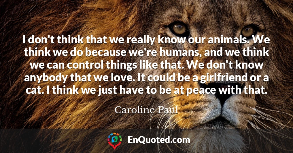 I don't think that we really know our animals. We think we do because we're humans, and we think we can control things like that. We don't know anybody that we love. It could be a girlfriend or a cat. I think we just have to be at peace with that.