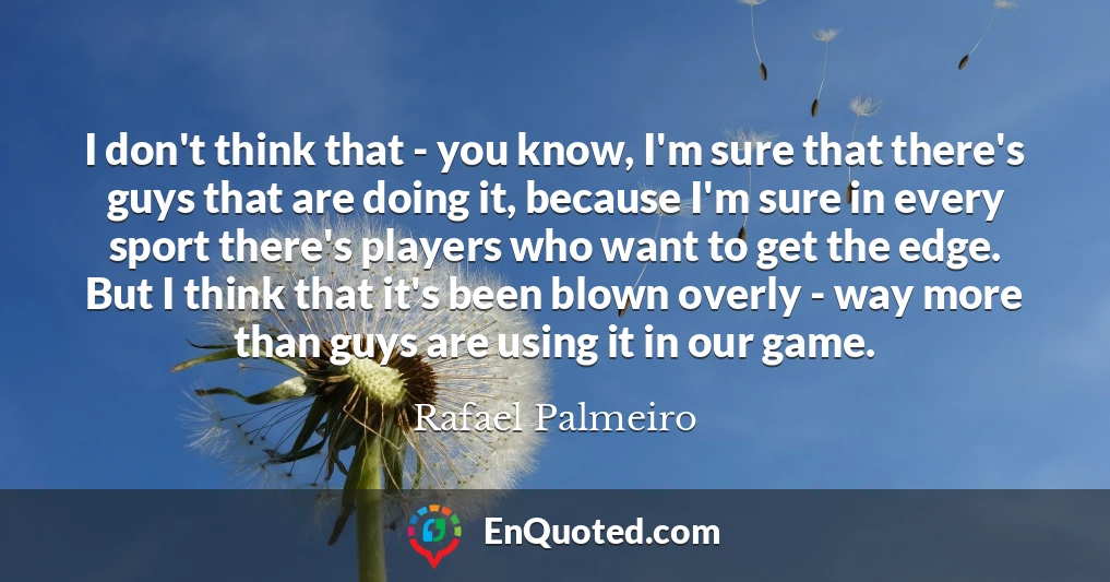 I don't think that - you know, I'm sure that there's guys that are doing it, because I'm sure in every sport there's players who want to get the edge. But I think that it's been blown overly - way more than guys are using it in our game.