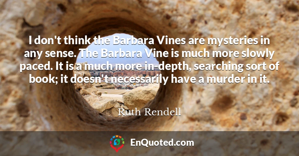 I don't think the Barbara Vines are mysteries in any sense. The Barbara Vine is much more slowly paced. It is a much more in-depth, searching sort of book; it doesn't necessarily have a murder in it.