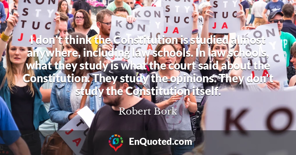 I don't think the Constitution is studied almost anywhere, including law schools. In law schools, what they study is what the court said about the Constitution. They study the opinions. They don't study the Constitution itself.