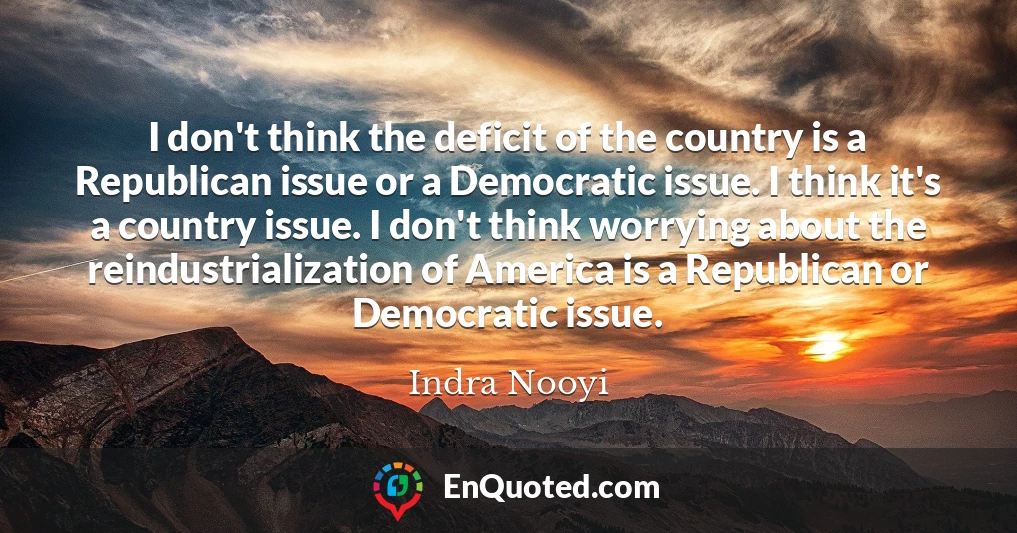 I don't think the deficit of the country is a Republican issue or a Democratic issue. I think it's a country issue. I don't think worrying about the reindustrialization of America is a Republican or Democratic issue.