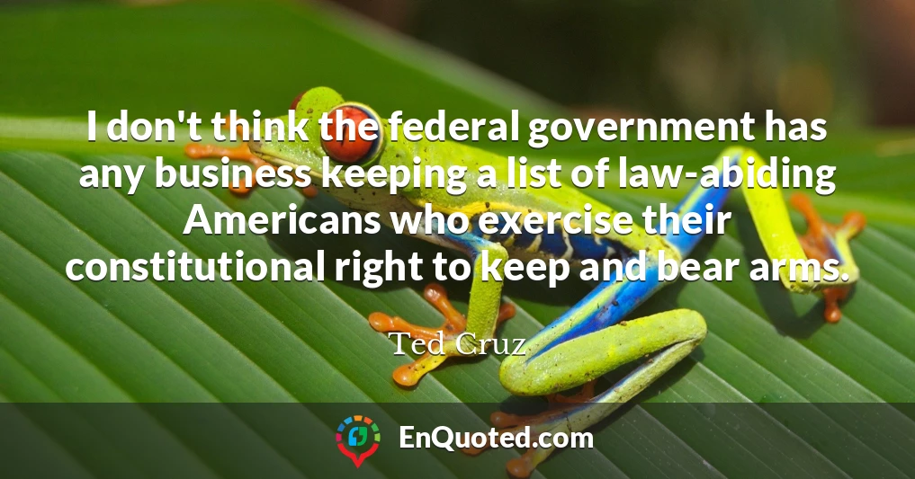 I don't think the federal government has any business keeping a list of law-abiding Americans who exercise their constitutional right to keep and bear arms.