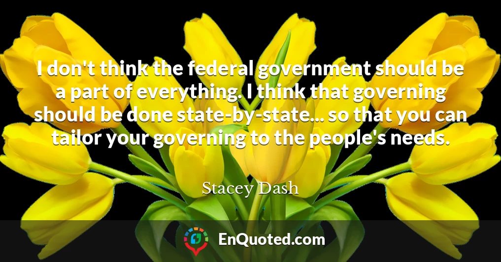I don't think the federal government should be a part of everything. I think that governing should be done state-by-state... so that you can tailor your governing to the people's needs.