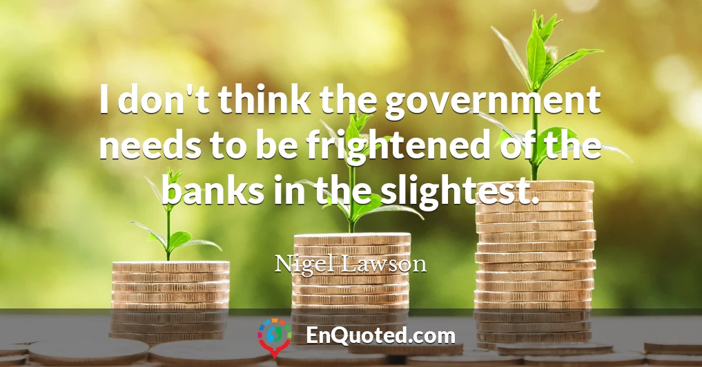 I don't think the government needs to be frightened of the banks in the slightest.