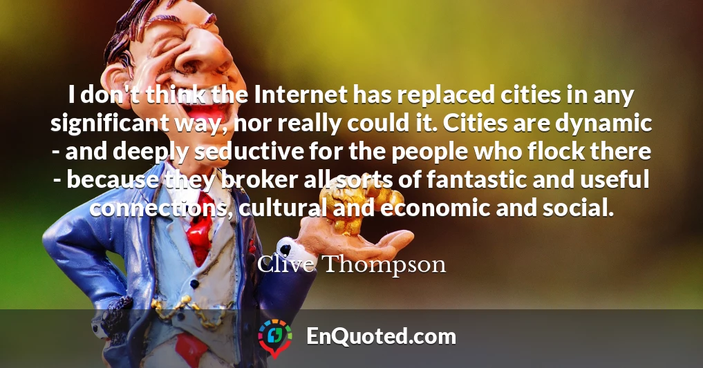 I don't think the Internet has replaced cities in any significant way, nor really could it. Cities are dynamic - and deeply seductive for the people who flock there - because they broker all sorts of fantastic and useful connections, cultural and economic and social.