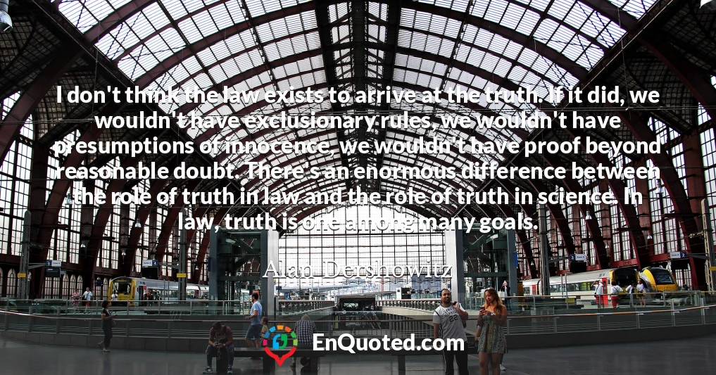 I don't think the law exists to arrive at the truth. If it did, we wouldn't have exclusionary rules, we wouldn't have presumptions of innocence, we wouldn't have proof beyond reasonable doubt. There's an enormous difference between the role of truth in law and the role of truth in science. In law, truth is one among many goals.
