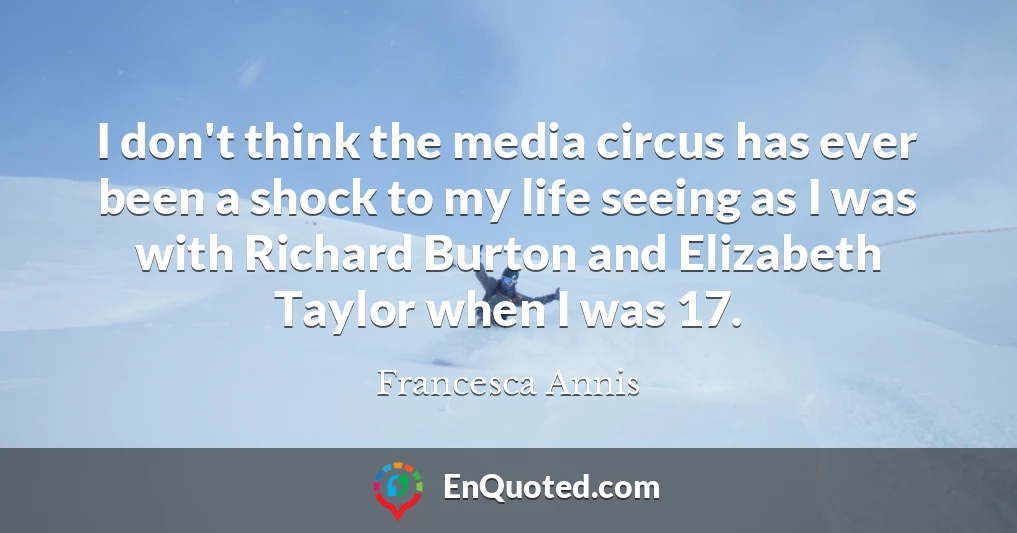 I don't think the media circus has ever been a shock to my life seeing as I was with Richard Burton and Elizabeth Taylor when I was 17.