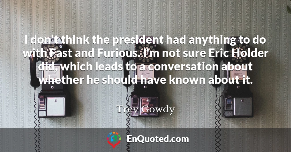 I don't think the president had anything to do with Fast and Furious. I'm not sure Eric Holder did, which leads to a conversation about whether he should have known about it.