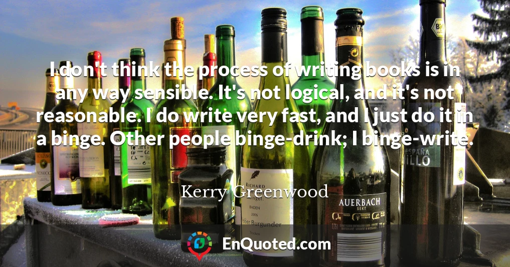 I don't think the process of writing books is in any way sensible. It's not logical, and it's not reasonable. I do write very fast, and I just do it in a binge. Other people binge-drink; I binge-write.