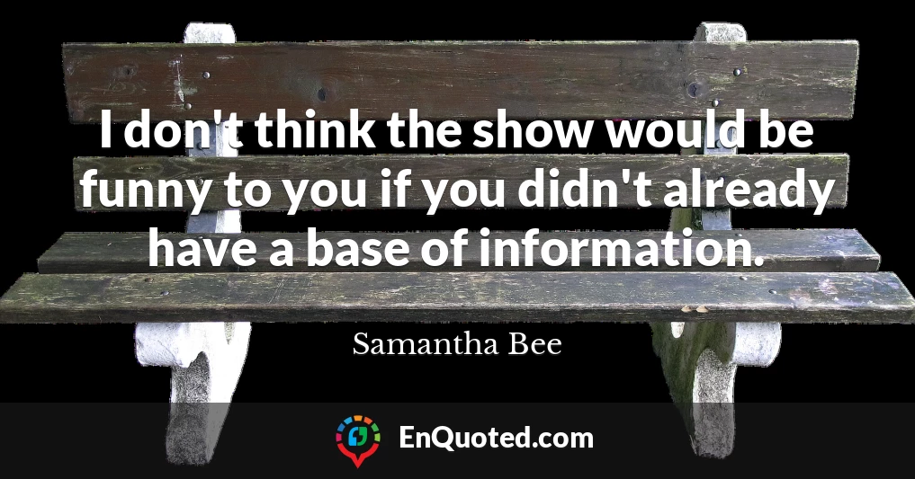 I don't think the show would be funny to you if you didn't already have a base of information.