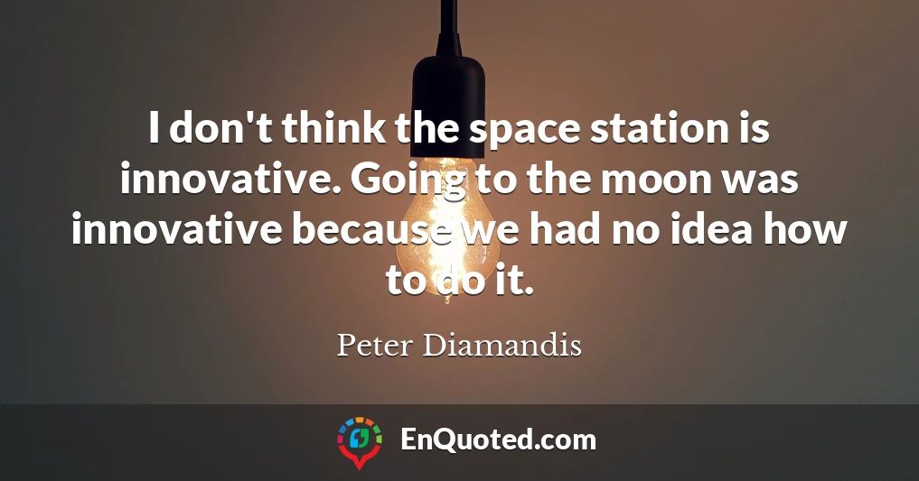 I don't think the space station is innovative. Going to the moon was innovative because we had no idea how to do it.