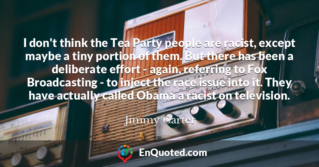 I don't think the Tea Party people are racist, except maybe a tiny portion of them. But there has been a deliberate effort - again, referring to Fox Broadcasting - to inject the race issue into it. They have actually called Obama a racist on television.