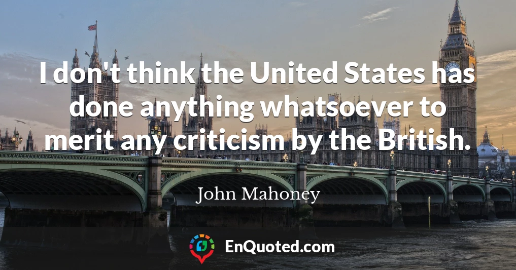 I don't think the United States has done anything whatsoever to merit any criticism by the British.