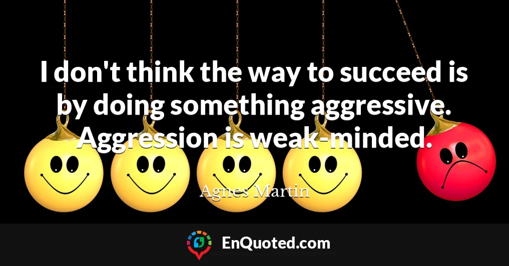 I don't think the way to succeed is by doing something aggressive. Aggression is weak-minded.