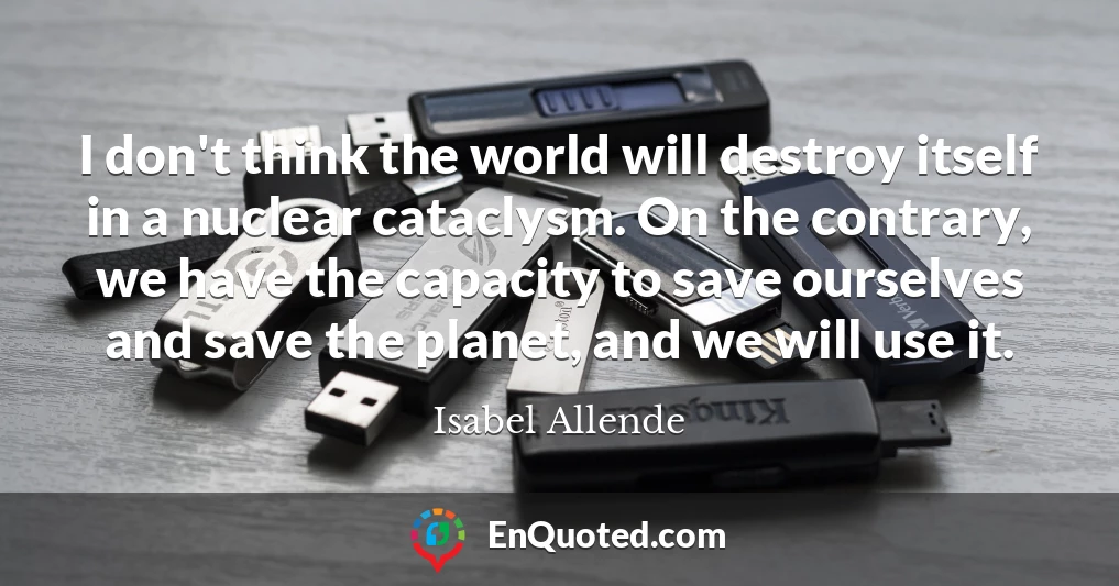I don't think the world will destroy itself in a nuclear cataclysm. On the contrary, we have the capacity to save ourselves and save the planet, and we will use it.