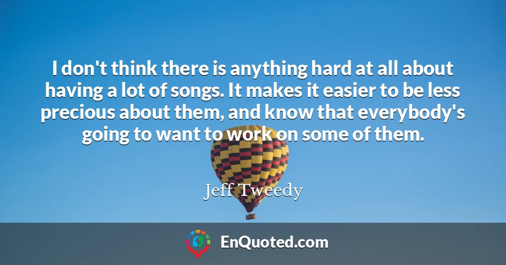 I don't think there is anything hard at all about having a lot of songs. It makes it easier to be less precious about them, and know that everybody's going to want to work on some of them.