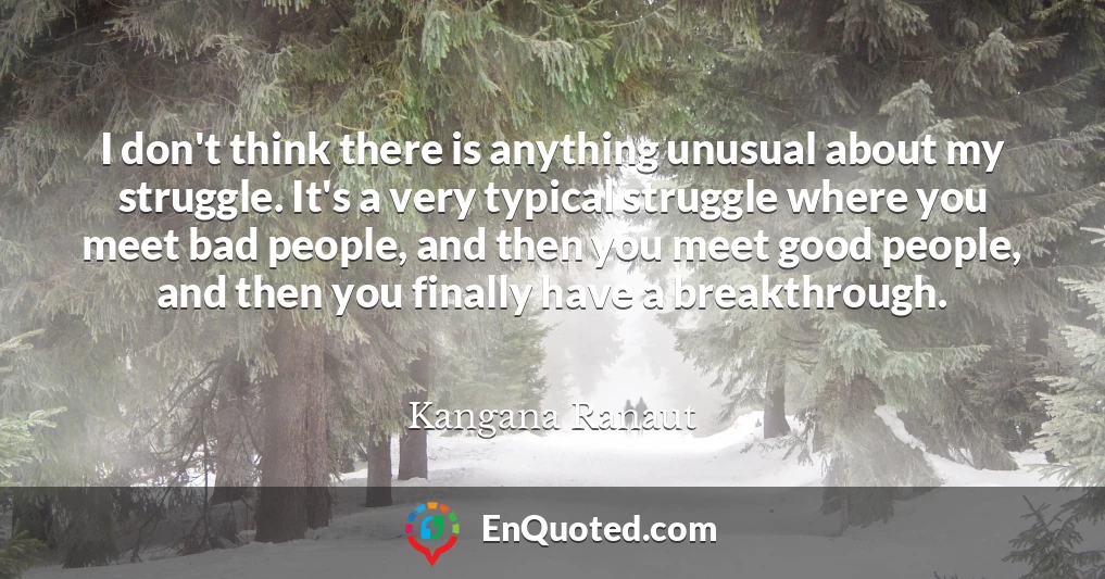 I don't think there is anything unusual about my struggle. It's a very typical struggle where you meet bad people, and then you meet good people, and then you finally have a breakthrough.