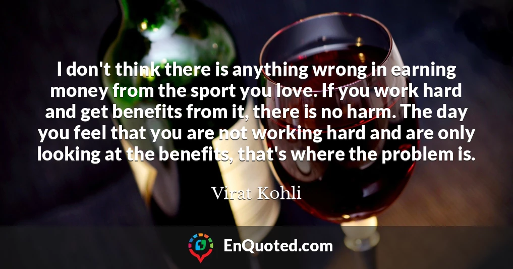 I don't think there is anything wrong in earning money from the sport you love. If you work hard and get benefits from it, there is no harm. The day you feel that you are not working hard and are only looking at the benefits, that's where the problem is.